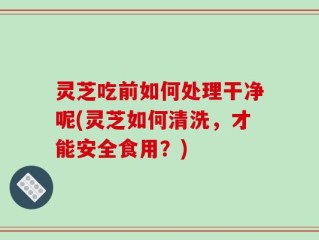 灵芝吃前如何处理干净呢(灵芝如何清洗，才能安全食用？)