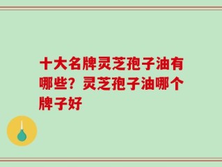十大名牌灵芝孢子油有哪些？灵芝孢子油哪个牌子好