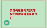 灵芝枸杞各几克(灵芝枸杞的适宜用量是多少？)