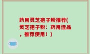 药用灵芝孢子粉推荐(灵芝孢子粉：药用佳品，推荐使用！)