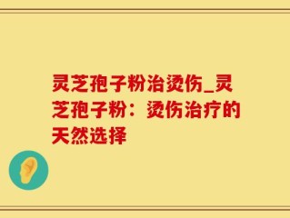 灵芝孢子粉治烫伤_灵芝孢子粉：烫伤治疗的天然选择