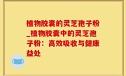 植物胶囊的灵芝孢子粉_植物胶囊中的灵芝孢子粉：高效吸收与健康益处