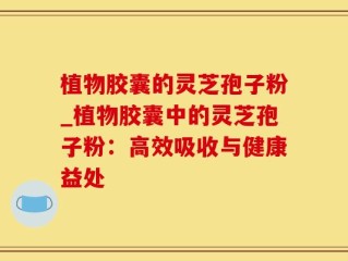植物胶囊的灵芝孢子粉_植物胶囊中的灵芝孢子粉：高效吸收与健康益处