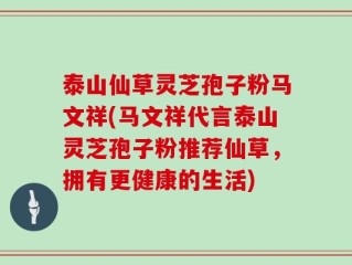 泰山仙草灵芝孢子粉马文祥(马文祥代言泰山灵芝孢子粉推荐仙草，拥有更健康的生活)