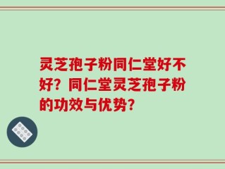 灵芝孢子粉同仁堂好不好？同仁堂灵芝孢子粉的功效与优势？