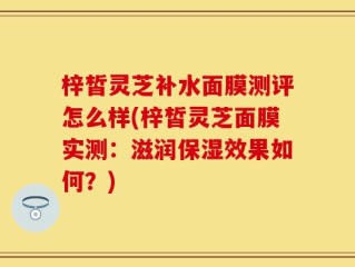 梓皙灵芝补水面膜测评怎么样(梓皙灵芝面膜实测：滋润保湿效果如何？)