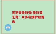 灵芝膏贵妇膏(贵妇灵芝膏：众多名媛护肤首选