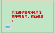 灵芝孢子能吃不(灵芝孢子可食用，有益健康)