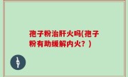 孢子粉治肝火吗(孢子粉有助缓解内火？)