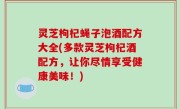 灵芝枸杞蝇子泡酒配方大全(多款灵芝枸杞酒配方，让你尽情享受健康美味！)