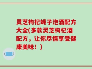 灵芝枸杞蝇子泡酒配方大全(多款灵芝枸杞酒配方，让你尽情享受健康美味！)