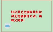 红花灵芝泡酒配比红花灵芝泡酒制作方法，美味又简单)