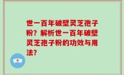 世一百年破壁灵芝孢子粉？解析世一百年破壁灵芝孢子粉的功效与用法？