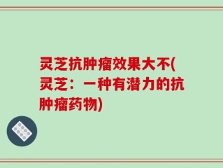 灵芝抗肿瘤效果大不(灵芝：一种有潜力的抗肿瘤药物)