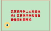灵芝孢子粉上火时能吃吗？灵芝孢子粉和胃复春能同时服用吗
