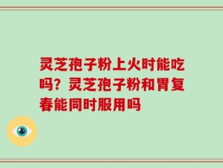 灵芝孢子粉上火时能吃吗？灵芝孢子粉和胃复春能同时服用吗