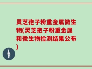 灵芝孢子粉重金属微生物(灵芝孢子粉重金属和微生物检测结果公布)