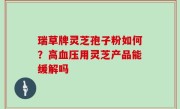 瑞草牌灵芝孢子粉如何？高血压用灵芝产品能缓解吗