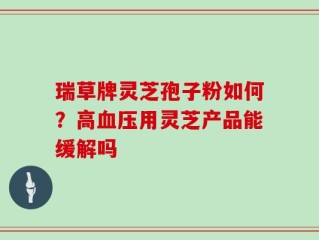 瑞草牌灵芝孢子粉如何？高血压用灵芝产品能缓解吗