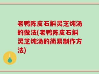 老鸭陈皮石斛灵芝炖汤的做法(老鸭陈皮石斛灵芝炖汤的简易制作方法)