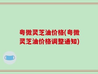 粤微灵芝油价格(粤微灵芝油价格调整通知)
