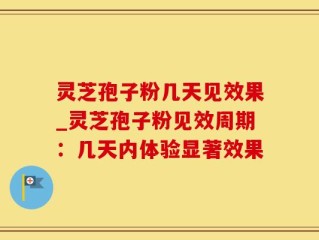 灵芝孢子粉几天见效果_灵芝孢子粉见效周期：几天内体验显著效果