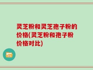 灵芝粉和灵芝孢子粉的价格(灵芝粉和孢子粉价格对比)