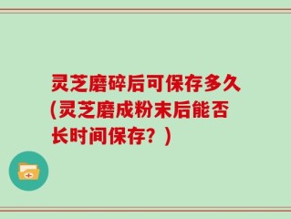 灵芝磨碎后可保存多久(灵芝磨成粉末后能否长时间保存？)