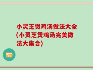 小灵芝煲鸡汤做法大全(小灵芝煲鸡汤完美做法大集合)