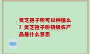 灵芝孢子粉可以种植么？灵芝孢子粉初级农产品是什么意思