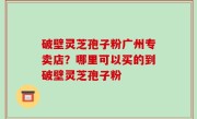 破壁灵芝孢子粉广州专卖店？哪里可以买的到破壁灵芝孢子粉