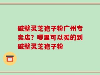 破壁灵芝孢子粉广州专卖店？哪里可以买的到破壁灵芝孢子粉