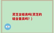 灵芝含硅高吗(灵芝的硅含量高吗？)