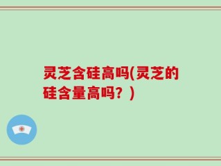 灵芝含硅高吗(灵芝的硅含量高吗？)
