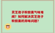 灵芝孢子粉胶囊气味难闻？如何解决灵芝孢子粉胶囊的异味问题？