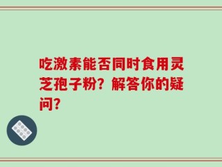 吃激素能否同时食用灵芝孢子粉？解答你的疑问？