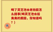 喝了灵芝泡水老放屁怎么回事(喝灵芝泡水后臭臭的原因，你知道吗？)