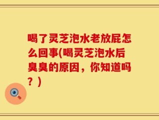 喝了灵芝泡水老放屁怎么回事(喝灵芝泡水后臭臭的原因，你知道吗？)