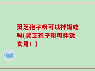 灵芝孢子粉可以拌饭吃吗(灵芝孢子粉可拌饭食用！)