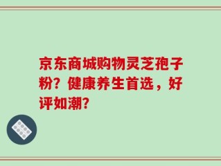 京东商城购物灵芝孢子粉？健康养生首选，好评如潮？