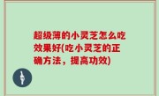 超级薄的小灵芝怎么吃效果好(吃小灵芝的正确方法，提高功效)