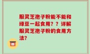 服灵芝孢子粉能不能和绿豆一起食用？？详解服灵芝孢子粉的食用方法？