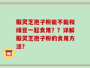 服灵芝孢子粉能不能和绿豆一起食用？？详解服灵芝孢子粉的食用方法？