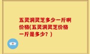 五灵洞灵芝多少一斤啊价格(五灵洞灵芝价格一斤是多少？)