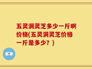 五灵洞灵芝多少一斤啊价格(五灵洞灵芝价格一斤是多少？)