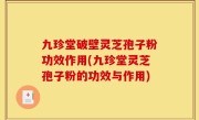 九珍堂破壁灵芝孢子粉功效作用(九珍堂灵芝孢子粉的功效与作用)