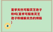 夏季天热可服灵芝孢子粉吗(夏季可服用灵芝孢子粉缓解炎热的烦躁)
