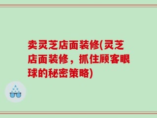 卖灵芝店面装修(灵芝店面装修，抓住顾客眼球的秘密策略)