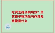 吃灵芝孢子的功效？灵芝孢子粉功效与作用及用量是什么