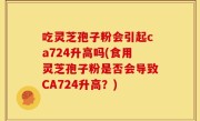 吃灵芝孢子粉会引起ca724升高吗(食用灵芝孢子粉是否会导致CA724升高？)
